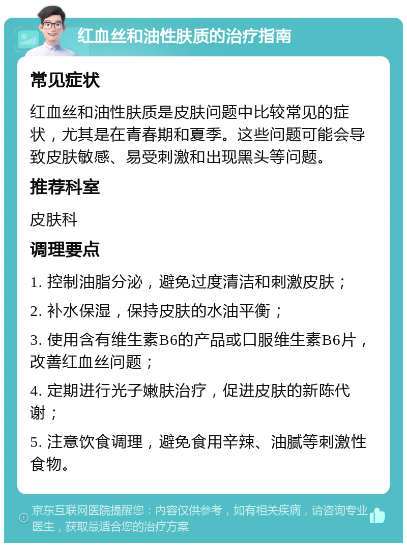 红血丝和油性肤质的治疗指南 常见症状 红血丝和油性肤质是皮肤问题中比较常见的症状，尤其是在青春期和夏季。这些问题可能会导致皮肤敏感、易受刺激和出现黑头等问题。 推荐科室 皮肤科 调理要点 1. 控制油脂分泌，避免过度清洁和刺激皮肤； 2. 补水保湿，保持皮肤的水油平衡； 3. 使用含有维生素B6的产品或口服维生素B6片，改善红血丝问题； 4. 定期进行光子嫩肤治疗，促进皮肤的新陈代谢； 5. 注意饮食调理，避免食用辛辣、油腻等刺激性食物。