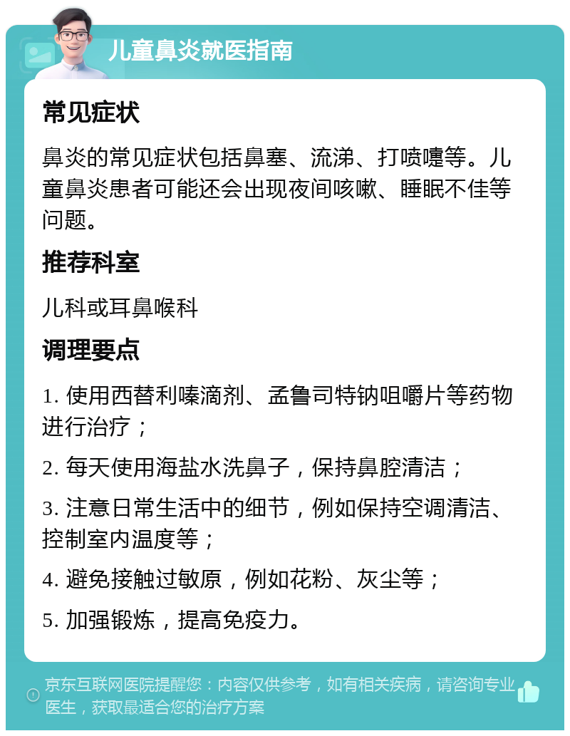 儿童鼻炎就医指南 常见症状 鼻炎的常见症状包括鼻塞、流涕、打喷嚏等。儿童鼻炎患者可能还会出现夜间咳嗽、睡眠不佳等问题。 推荐科室 儿科或耳鼻喉科 调理要点 1. 使用西替利嗪滴剂、孟鲁司特钠咀嚼片等药物进行治疗； 2. 每天使用海盐水洗鼻子，保持鼻腔清洁； 3. 注意日常生活中的细节，例如保持空调清洁、控制室内温度等； 4. 避免接触过敏原，例如花粉、灰尘等； 5. 加强锻炼，提高免疫力。