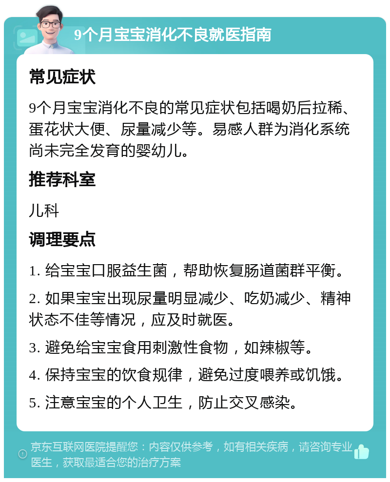 9个月宝宝消化不良就医指南 常见症状 9个月宝宝消化不良的常见症状包括喝奶后拉稀、蛋花状大便、尿量减少等。易感人群为消化系统尚未完全发育的婴幼儿。 推荐科室 儿科 调理要点 1. 给宝宝口服益生菌，帮助恢复肠道菌群平衡。 2. 如果宝宝出现尿量明显减少、吃奶减少、精神状态不佳等情况，应及时就医。 3. 避免给宝宝食用刺激性食物，如辣椒等。 4. 保持宝宝的饮食规律，避免过度喂养或饥饿。 5. 注意宝宝的个人卫生，防止交叉感染。