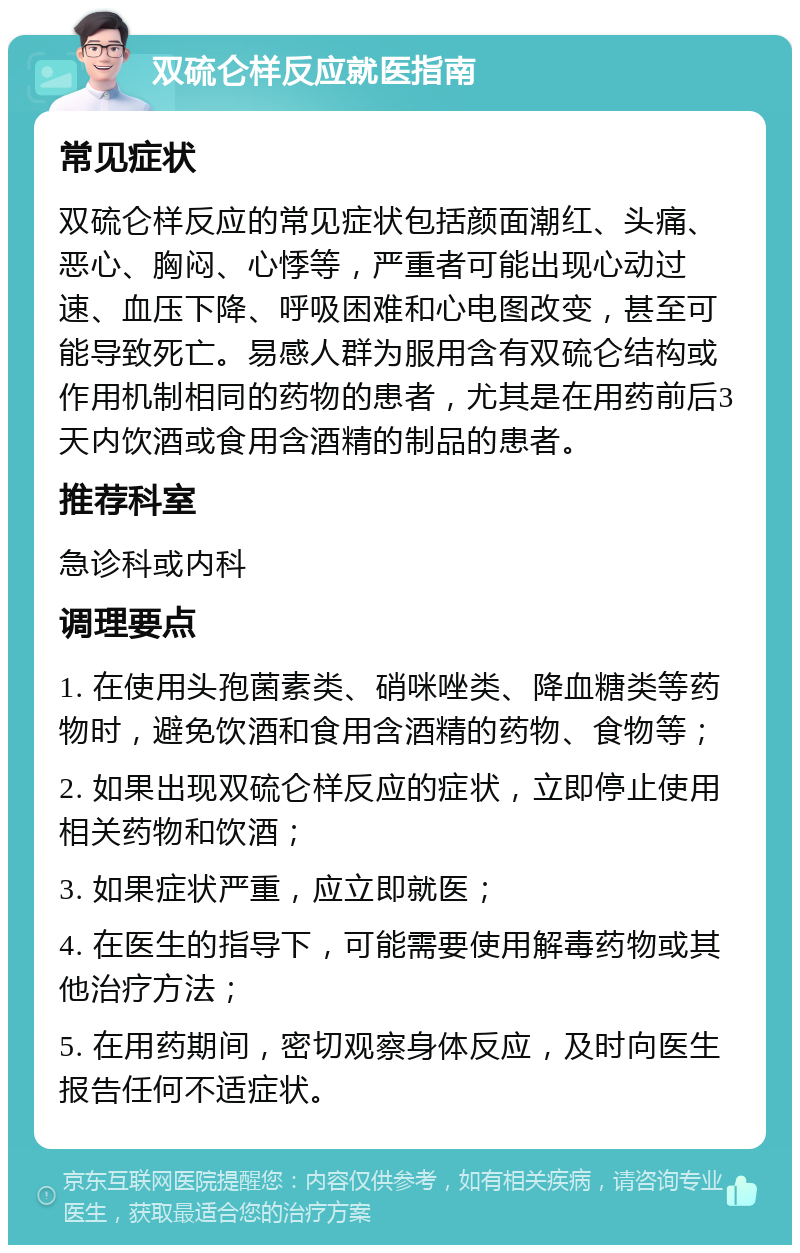 双硫仑样反应就医指南 常见症状 双硫仑样反应的常见症状包括颜面潮红、头痛、恶心、胸闷、心悸等，严重者可能出现心动过速、血压下降、呼吸困难和心电图改变，甚至可能导致死亡。易感人群为服用含有双硫仑结构或作用机制相同的药物的患者，尤其是在用药前后3天内饮酒或食用含酒精的制品的患者。 推荐科室 急诊科或内科 调理要点 1. 在使用头孢菌素类、硝咪唑类、降血糖类等药物时，避免饮酒和食用含酒精的药物、食物等； 2. 如果出现双硫仑样反应的症状，立即停止使用相关药物和饮酒； 3. 如果症状严重，应立即就医； 4. 在医生的指导下，可能需要使用解毒药物或其他治疗方法； 5. 在用药期间，密切观察身体反应，及时向医生报告任何不适症状。