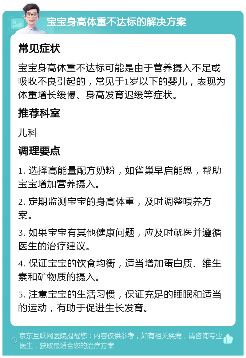 宝宝身高体重不达标的解决方案 常见症状 宝宝身高体重不达标可能是由于营养摄入不足或吸收不良引起的，常见于1岁以下的婴儿，表现为体重增长缓慢、身高发育迟缓等症状。 推荐科室 儿科 调理要点 1. 选择高能量配方奶粉，如雀巢早启能恩，帮助宝宝增加营养摄入。 2. 定期监测宝宝的身高体重，及时调整喂养方案。 3. 如果宝宝有其他健康问题，应及时就医并遵循医生的治疗建议。 4. 保证宝宝的饮食均衡，适当增加蛋白质、维生素和矿物质的摄入。 5. 注意宝宝的生活习惯，保证充足的睡眠和适当的运动，有助于促进生长发育。