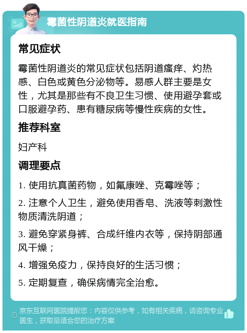 霉菌性阴道炎就医指南 常见症状 霉菌性阴道炎的常见症状包括阴道瘙痒、灼热感、白色或黄色分泌物等。易感人群主要是女性，尤其是那些有不良卫生习惯、使用避孕套或口服避孕药、患有糖尿病等慢性疾病的女性。 推荐科室 妇产科 调理要点 1. 使用抗真菌药物，如氟康唑、克霉唑等； 2. 注意个人卫生，避免使用香皂、洗液等刺激性物质清洗阴道； 3. 避免穿紧身裤、合成纤维内衣等，保持阴部通风干燥； 4. 增强免疫力，保持良好的生活习惯； 5. 定期复查，确保病情完全治愈。