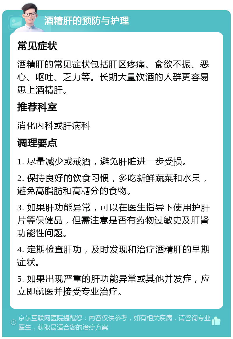 酒精肝的预防与护理 常见症状 酒精肝的常见症状包括肝区疼痛、食欲不振、恶心、呕吐、乏力等。长期大量饮酒的人群更容易患上酒精肝。 推荐科室 消化内科或肝病科 调理要点 1. 尽量减少或戒酒，避免肝脏进一步受损。 2. 保持良好的饮食习惯，多吃新鲜蔬菜和水果，避免高脂肪和高糖分的食物。 3. 如果肝功能异常，可以在医生指导下使用护肝片等保健品，但需注意是否有药物过敏史及肝肾功能性问题。 4. 定期检查肝功，及时发现和治疗酒精肝的早期症状。 5. 如果出现严重的肝功能异常或其他并发症，应立即就医并接受专业治疗。