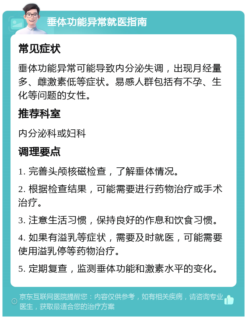 垂体功能异常就医指南 常见症状 垂体功能异常可能导致内分泌失调，出现月经量多、雌激素低等症状。易感人群包括有不孕、生化等问题的女性。 推荐科室 内分泌科或妇科 调理要点 1. 完善头颅核磁检查，了解垂体情况。 2. 根据检查结果，可能需要进行药物治疗或手术治疗。 3. 注意生活习惯，保持良好的作息和饮食习惯。 4. 如果有溢乳等症状，需要及时就医，可能需要使用溢乳停等药物治疗。 5. 定期复查，监测垂体功能和激素水平的变化。