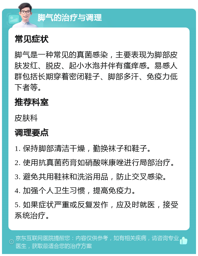 脚气的治疗与调理 常见症状 脚气是一种常见的真菌感染，主要表现为脚部皮肤发红、脱皮、起小水泡并伴有瘙痒感。易感人群包括长期穿着密闭鞋子、脚部多汗、免疫力低下者等。 推荐科室 皮肤科 调理要点 1. 保持脚部清洁干燥，勤换袜子和鞋子。 2. 使用抗真菌药膏如硝酸咪康唑进行局部治疗。 3. 避免共用鞋袜和洗浴用品，防止交叉感染。 4. 加强个人卫生习惯，提高免疫力。 5. 如果症状严重或反复发作，应及时就医，接受系统治疗。