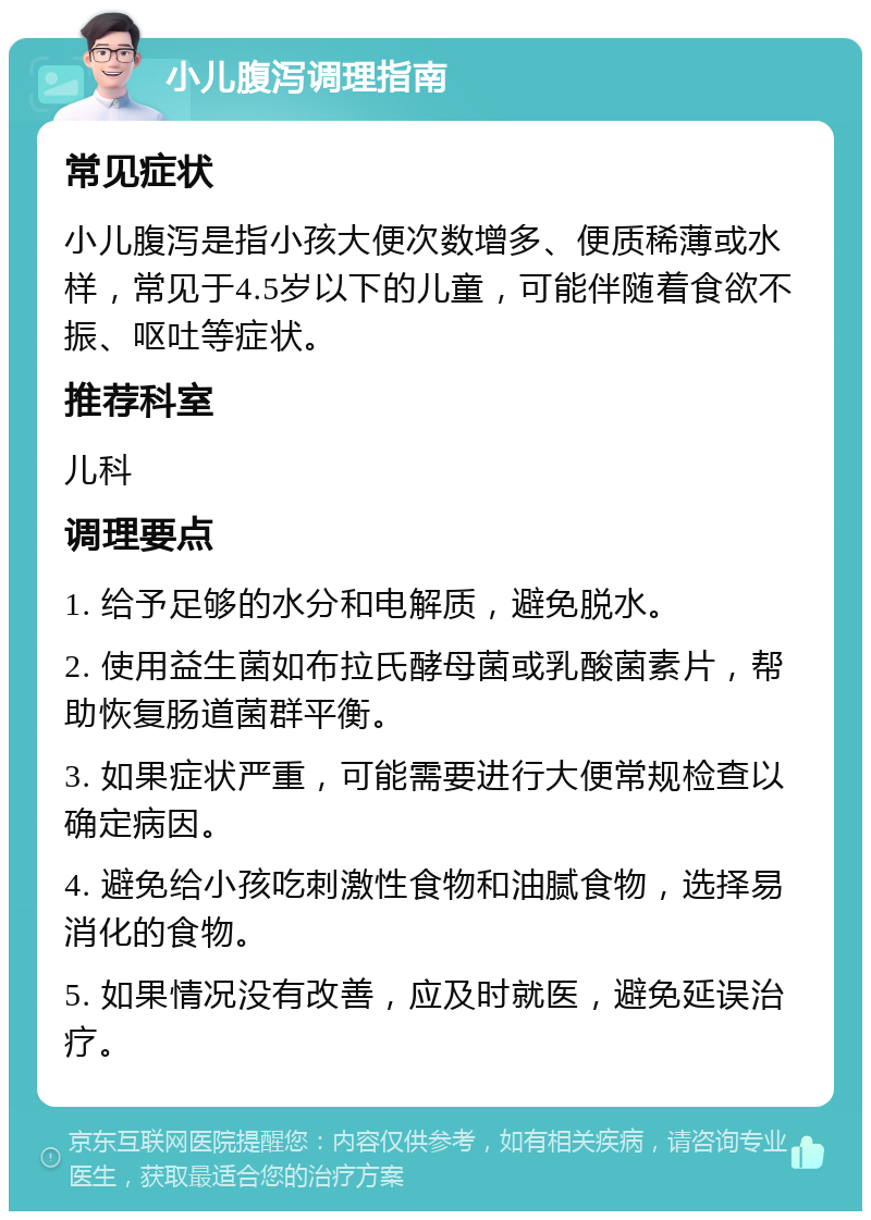 小儿腹泻调理指南 常见症状 小儿腹泻是指小孩大便次数增多、便质稀薄或水样，常见于4.5岁以下的儿童，可能伴随着食欲不振、呕吐等症状。 推荐科室 儿科 调理要点 1. 给予足够的水分和电解质，避免脱水。 2. 使用益生菌如布拉氏酵母菌或乳酸菌素片，帮助恢复肠道菌群平衡。 3. 如果症状严重，可能需要进行大便常规检查以确定病因。 4. 避免给小孩吃刺激性食物和油腻食物，选择易消化的食物。 5. 如果情况没有改善，应及时就医，避免延误治疗。