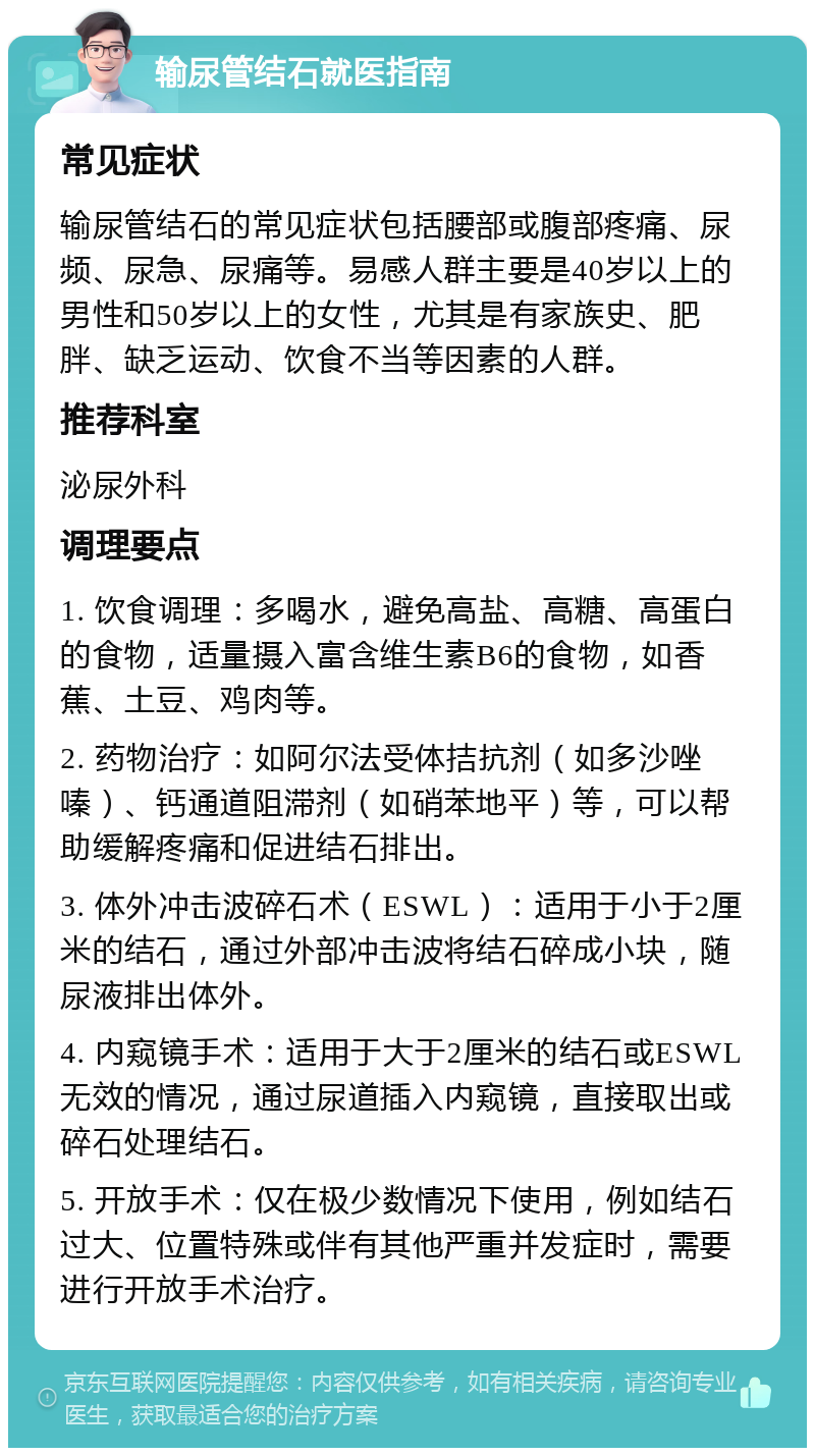 输尿管结石就医指南 常见症状 输尿管结石的常见症状包括腰部或腹部疼痛、尿频、尿急、尿痛等。易感人群主要是40岁以上的男性和50岁以上的女性，尤其是有家族史、肥胖、缺乏运动、饮食不当等因素的人群。 推荐科室 泌尿外科 调理要点 1. 饮食调理：多喝水，避免高盐、高糖、高蛋白的食物，适量摄入富含维生素B6的食物，如香蕉、土豆、鸡肉等。 2. 药物治疗：如阿尔法受体拮抗剂（如多沙唑嗪）、钙通道阻滞剂（如硝苯地平）等，可以帮助缓解疼痛和促进结石排出。 3. 体外冲击波碎石术（ESWL）：适用于小于2厘米的结石，通过外部冲击波将结石碎成小块，随尿液排出体外。 4. 内窥镜手术：适用于大于2厘米的结石或ESWL无效的情况，通过尿道插入内窥镜，直接取出或碎石处理结石。 5. 开放手术：仅在极少数情况下使用，例如结石过大、位置特殊或伴有其他严重并发症时，需要进行开放手术治疗。