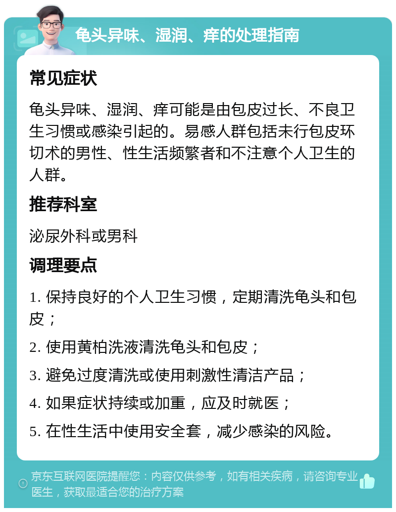 龟头异味、湿润、痒的处理指南 常见症状 龟头异味、湿润、痒可能是由包皮过长、不良卫生习惯或感染引起的。易感人群包括未行包皮环切术的男性、性生活频繁者和不注意个人卫生的人群。 推荐科室 泌尿外科或男科 调理要点 1. 保持良好的个人卫生习惯，定期清洗龟头和包皮； 2. 使用黄柏洗液清洗龟头和包皮； 3. 避免过度清洗或使用刺激性清洁产品； 4. 如果症状持续或加重，应及时就医； 5. 在性生活中使用安全套，减少感染的风险。