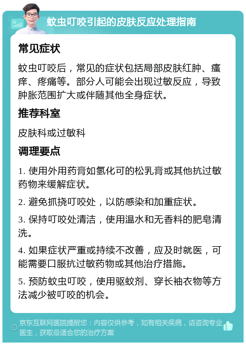 蚊虫叮咬引起的皮肤反应处理指南 常见症状 蚊虫叮咬后，常见的症状包括局部皮肤红肿、瘙痒、疼痛等。部分人可能会出现过敏反应，导致肿胀范围扩大或伴随其他全身症状。 推荐科室 皮肤科或过敏科 调理要点 1. 使用外用药膏如氢化可的松乳膏或其他抗过敏药物来缓解症状。 2. 避免抓挠叮咬处，以防感染和加重症状。 3. 保持叮咬处清洁，使用温水和无香料的肥皂清洗。 4. 如果症状严重或持续不改善，应及时就医，可能需要口服抗过敏药物或其他治疗措施。 5. 预防蚊虫叮咬，使用驱蚊剂、穿长袖衣物等方法减少被叮咬的机会。