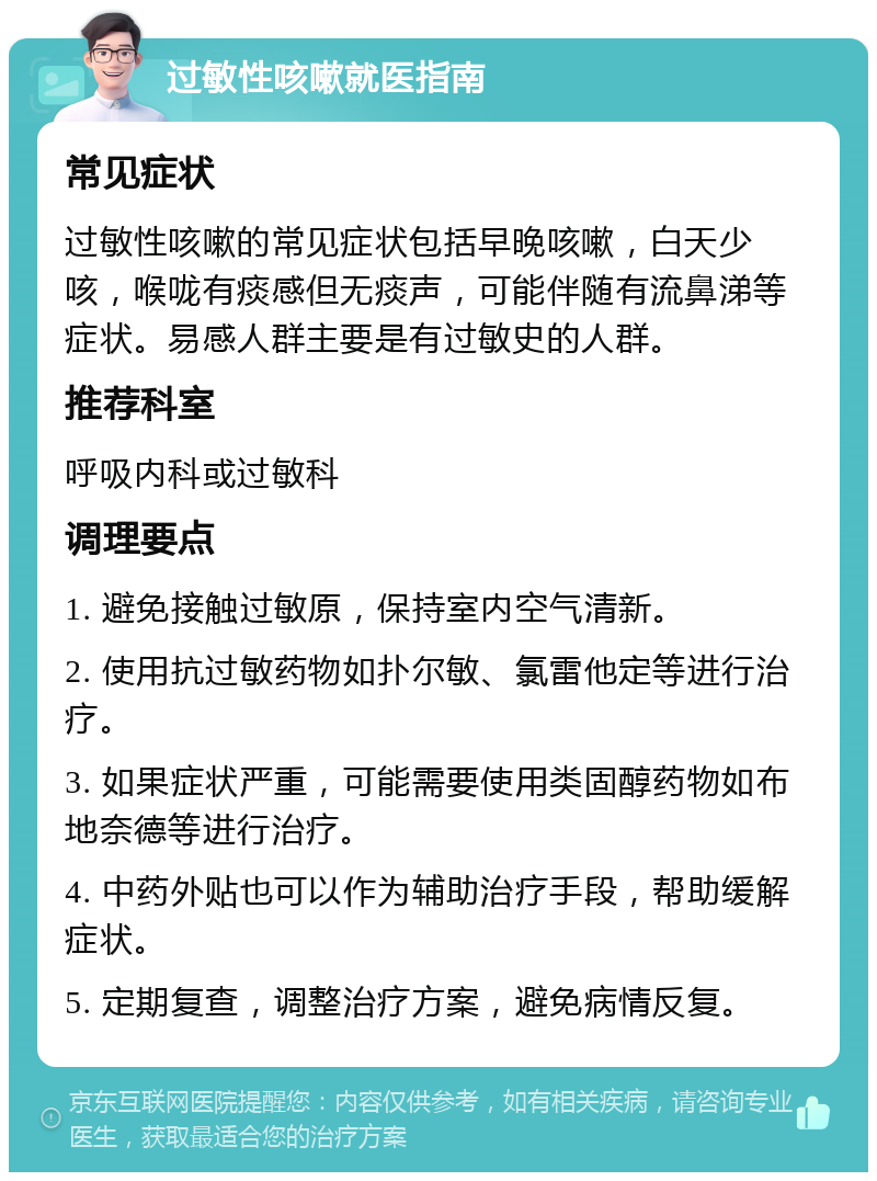 过敏性咳嗽就医指南 常见症状 过敏性咳嗽的常见症状包括早晚咳嗽，白天少咳，喉咙有痰感但无痰声，可能伴随有流鼻涕等症状。易感人群主要是有过敏史的人群。 推荐科室 呼吸内科或过敏科 调理要点 1. 避免接触过敏原，保持室内空气清新。 2. 使用抗过敏药物如扑尔敏、氯雷他定等进行治疗。 3. 如果症状严重，可能需要使用类固醇药物如布地奈德等进行治疗。 4. 中药外贴也可以作为辅助治疗手段，帮助缓解症状。 5. 定期复查，调整治疗方案，避免病情反复。