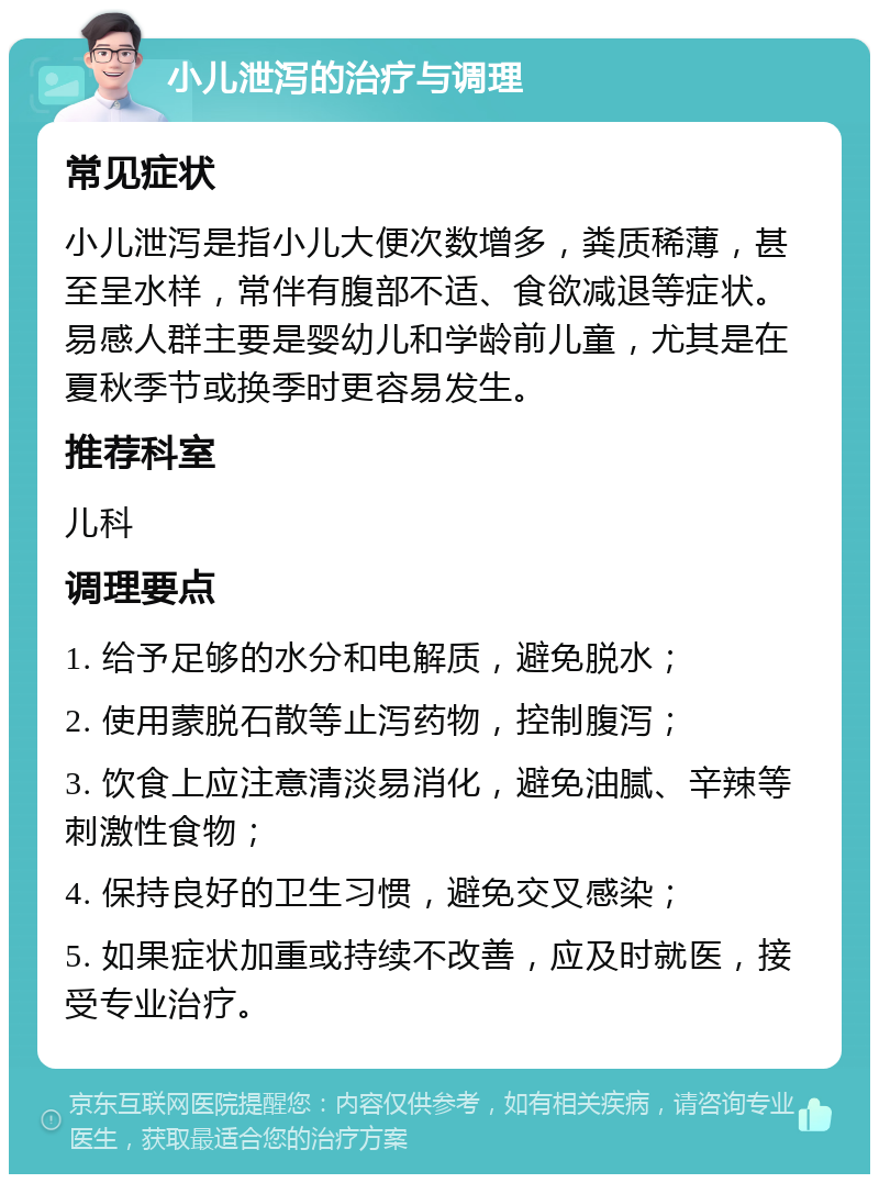 小儿泄泻的治疗与调理 常见症状 小儿泄泻是指小儿大便次数增多，粪质稀薄，甚至呈水样，常伴有腹部不适、食欲减退等症状。易感人群主要是婴幼儿和学龄前儿童，尤其是在夏秋季节或换季时更容易发生。 推荐科室 儿科 调理要点 1. 给予足够的水分和电解质，避免脱水； 2. 使用蒙脱石散等止泻药物，控制腹泻； 3. 饮食上应注意清淡易消化，避免油腻、辛辣等刺激性食物； 4. 保持良好的卫生习惯，避免交叉感染； 5. 如果症状加重或持续不改善，应及时就医，接受专业治疗。