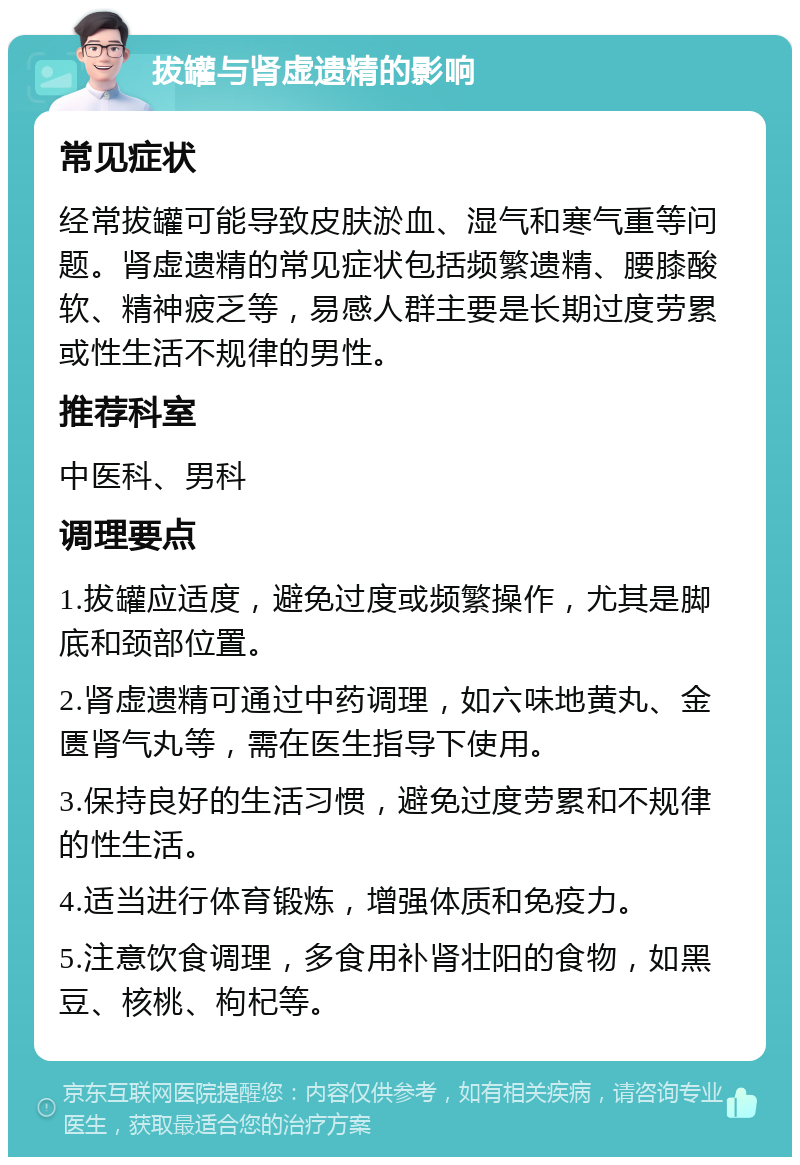 拔罐与肾虚遗精的影响 常见症状 经常拔罐可能导致皮肤淤血、湿气和寒气重等问题。肾虚遗精的常见症状包括频繁遗精、腰膝酸软、精神疲乏等，易感人群主要是长期过度劳累或性生活不规律的男性。 推荐科室 中医科、男科 调理要点 1.拔罐应适度，避免过度或频繁操作，尤其是脚底和颈部位置。 2.肾虚遗精可通过中药调理，如六味地黄丸、金匮肾气丸等，需在医生指导下使用。 3.保持良好的生活习惯，避免过度劳累和不规律的性生活。 4.适当进行体育锻炼，增强体质和免疫力。 5.注意饮食调理，多食用补肾壮阳的食物，如黑豆、核桃、枸杞等。