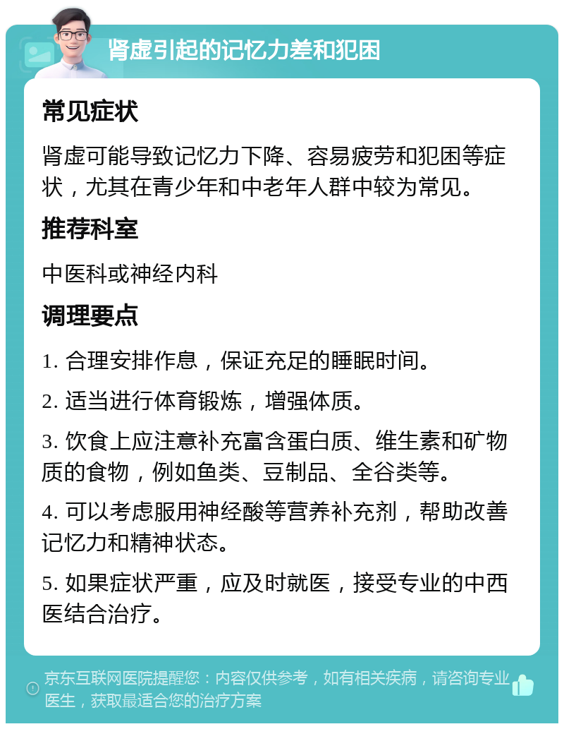 肾虚引起的记忆力差和犯困 常见症状 肾虚可能导致记忆力下降、容易疲劳和犯困等症状，尤其在青少年和中老年人群中较为常见。 推荐科室 中医科或神经内科 调理要点 1. 合理安排作息，保证充足的睡眠时间。 2. 适当进行体育锻炼，增强体质。 3. 饮食上应注意补充富含蛋白质、维生素和矿物质的食物，例如鱼类、豆制品、全谷类等。 4. 可以考虑服用神经酸等营养补充剂，帮助改善记忆力和精神状态。 5. 如果症状严重，应及时就医，接受专业的中西医结合治疗。