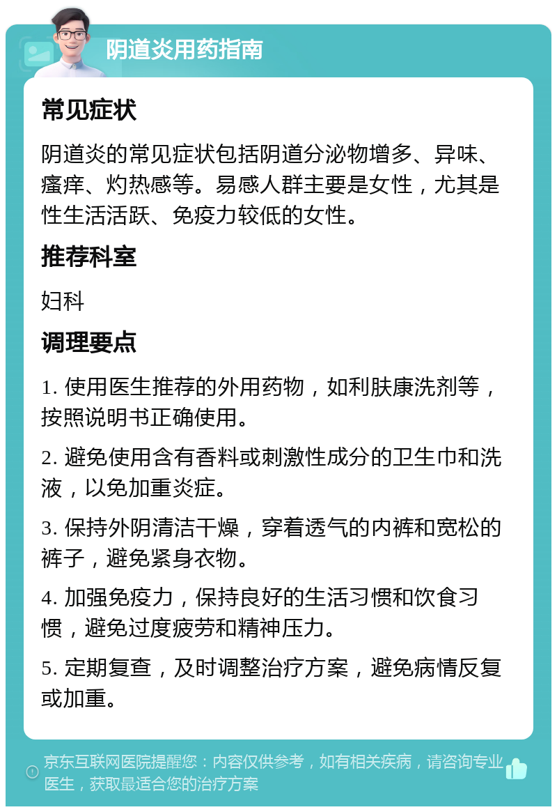 阴道炎用药指南 常见症状 阴道炎的常见症状包括阴道分泌物增多、异味、瘙痒、灼热感等。易感人群主要是女性，尤其是性生活活跃、免疫力较低的女性。 推荐科室 妇科 调理要点 1. 使用医生推荐的外用药物，如利肤康洗剂等，按照说明书正确使用。 2. 避免使用含有香料或刺激性成分的卫生巾和洗液，以免加重炎症。 3. 保持外阴清洁干燥，穿着透气的内裤和宽松的裤子，避免紧身衣物。 4. 加强免疫力，保持良好的生活习惯和饮食习惯，避免过度疲劳和精神压力。 5. 定期复查，及时调整治疗方案，避免病情反复或加重。