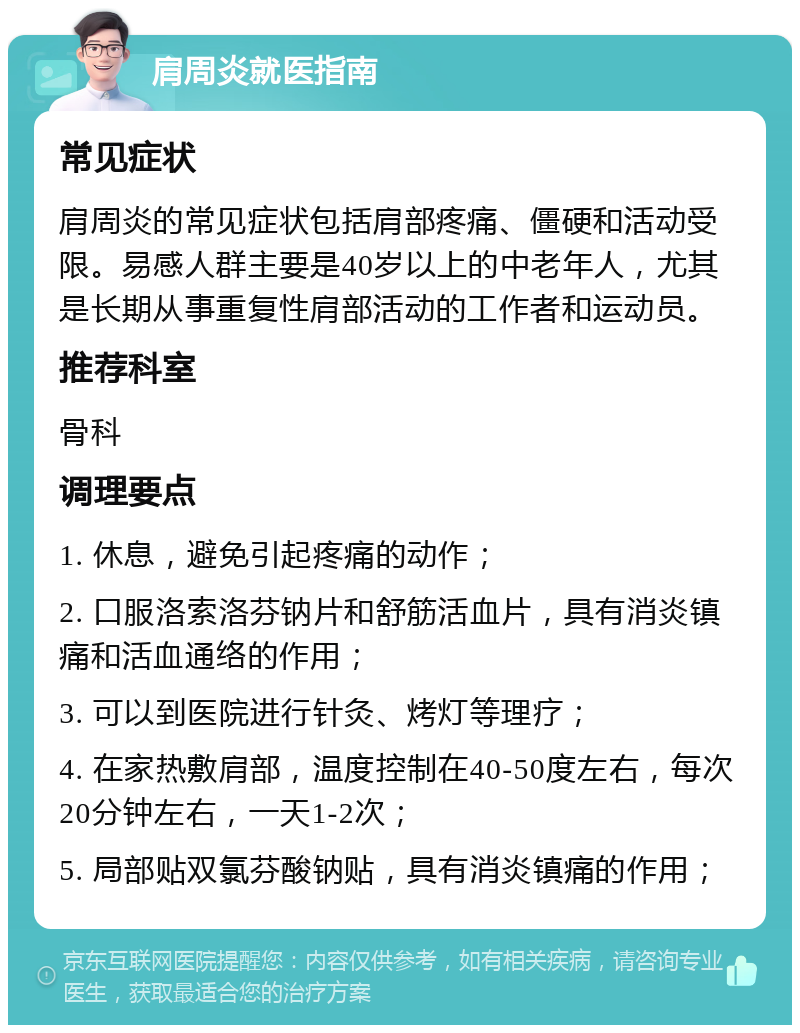 肩周炎就医指南 常见症状 肩周炎的常见症状包括肩部疼痛、僵硬和活动受限。易感人群主要是40岁以上的中老年人，尤其是长期从事重复性肩部活动的工作者和运动员。 推荐科室 骨科 调理要点 1. 休息，避免引起疼痛的动作； 2. 口服洛索洛芬钠片和舒筋活血片，具有消炎镇痛和活血通络的作用； 3. 可以到医院进行针灸、烤灯等理疗； 4. 在家热敷肩部，温度控制在40-50度左右，每次20分钟左右，一天1-2次； 5. 局部贴双氯芬酸钠贴，具有消炎镇痛的作用；