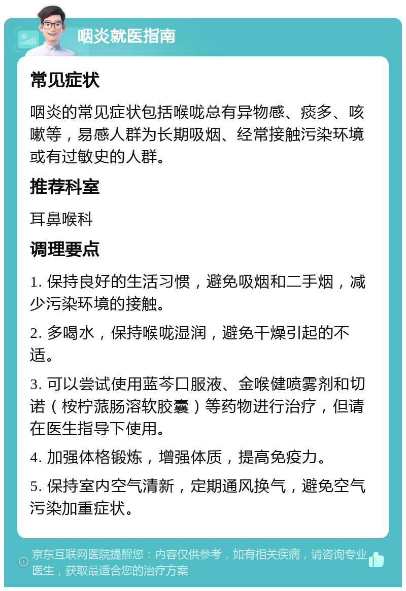 咽炎就医指南 常见症状 咽炎的常见症状包括喉咙总有异物感、痰多、咳嗽等，易感人群为长期吸烟、经常接触污染环境或有过敏史的人群。 推荐科室 耳鼻喉科 调理要点 1. 保持良好的生活习惯，避免吸烟和二手烟，减少污染环境的接触。 2. 多喝水，保持喉咙湿润，避免干燥引起的不适。 3. 可以尝试使用蓝芩口服液、金喉健喷雾剂和切诺（桉柠蒎肠溶软胶囊）等药物进行治疗，但请在医生指导下使用。 4. 加强体格锻炼，增强体质，提高免疫力。 5. 保持室内空气清新，定期通风换气，避免空气污染加重症状。