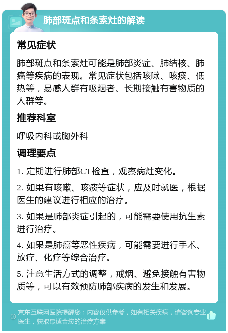 肺部斑点和条索灶的解读 常见症状 肺部斑点和条索灶可能是肺部炎症、肺结核、肺癌等疾病的表现。常见症状包括咳嗽、咳痰、低热等，易感人群有吸烟者、长期接触有害物质的人群等。 推荐科室 呼吸内科或胸外科 调理要点 1. 定期进行肺部CT检查，观察病灶变化。 2. 如果有咳嗽、咳痰等症状，应及时就医，根据医生的建议进行相应的治疗。 3. 如果是肺部炎症引起的，可能需要使用抗生素进行治疗。 4. 如果是肺癌等恶性疾病，可能需要进行手术、放疗、化疗等综合治疗。 5. 注意生活方式的调整，戒烟、避免接触有害物质等，可以有效预防肺部疾病的发生和发展。