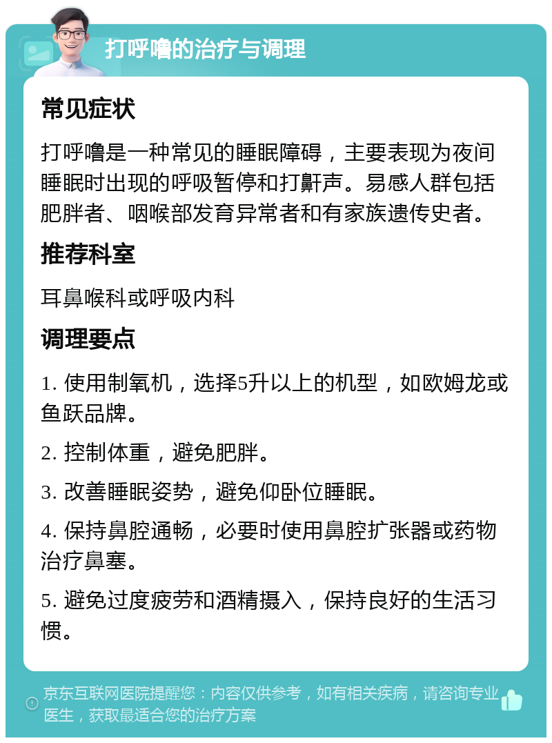 打呼噜的治疗与调理 常见症状 打呼噜是一种常见的睡眠障碍，主要表现为夜间睡眠时出现的呼吸暂停和打鼾声。易感人群包括肥胖者、咽喉部发育异常者和有家族遗传史者。 推荐科室 耳鼻喉科或呼吸内科 调理要点 1. 使用制氧机，选择5升以上的机型，如欧姆龙或鱼跃品牌。 2. 控制体重，避免肥胖。 3. 改善睡眠姿势，避免仰卧位睡眠。 4. 保持鼻腔通畅，必要时使用鼻腔扩张器或药物治疗鼻塞。 5. 避免过度疲劳和酒精摄入，保持良好的生活习惯。