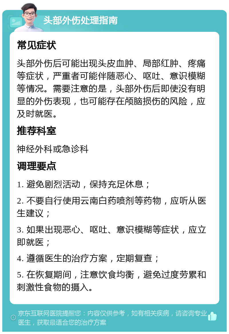 头部外伤处理指南 常见症状 头部外伤后可能出现头皮血肿、局部红肿、疼痛等症状，严重者可能伴随恶心、呕吐、意识模糊等情况。需要注意的是，头部外伤后即使没有明显的外伤表现，也可能存在颅脑损伤的风险，应及时就医。 推荐科室 神经外科或急诊科 调理要点 1. 避免剧烈活动，保持充足休息； 2. 不要自行使用云南白药喷剂等药物，应听从医生建议； 3. 如果出现恶心、呕吐、意识模糊等症状，应立即就医； 4. 遵循医生的治疗方案，定期复查； 5. 在恢复期间，注意饮食均衡，避免过度劳累和刺激性食物的摄入。