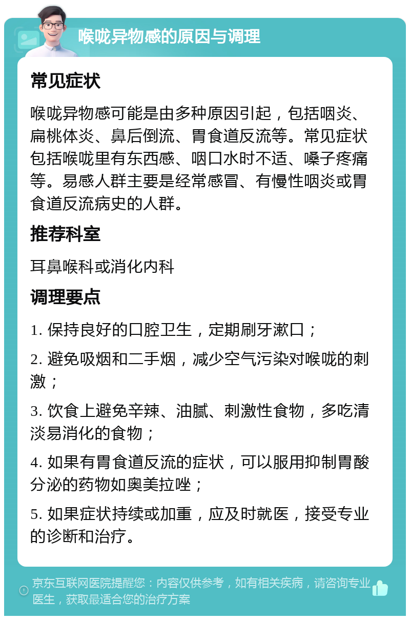 喉咙异物感的原因与调理 常见症状 喉咙异物感可能是由多种原因引起，包括咽炎、扁桃体炎、鼻后倒流、胃食道反流等。常见症状包括喉咙里有东西感、咽口水时不适、嗓子疼痛等。易感人群主要是经常感冒、有慢性咽炎或胃食道反流病史的人群。 推荐科室 耳鼻喉科或消化内科 调理要点 1. 保持良好的口腔卫生，定期刷牙漱口； 2. 避免吸烟和二手烟，减少空气污染对喉咙的刺激； 3. 饮食上避免辛辣、油腻、刺激性食物，多吃清淡易消化的食物； 4. 如果有胃食道反流的症状，可以服用抑制胃酸分泌的药物如奥美拉唑； 5. 如果症状持续或加重，应及时就医，接受专业的诊断和治疗。