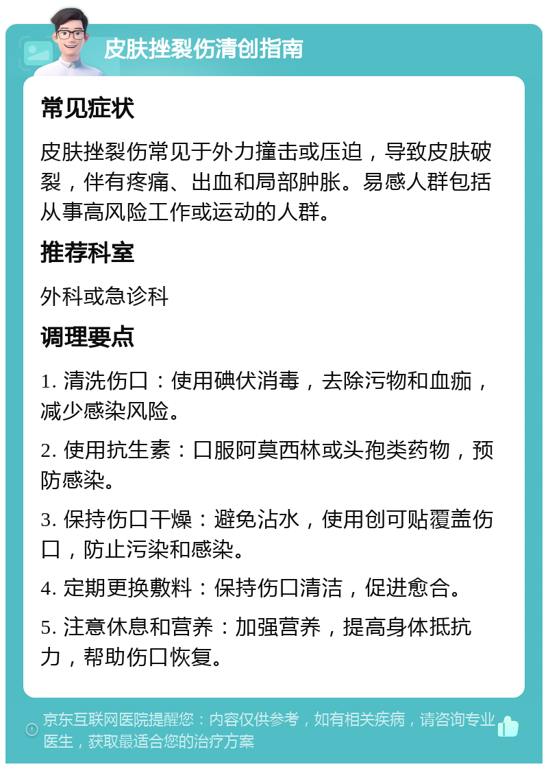 皮肤挫裂伤清创指南 常见症状 皮肤挫裂伤常见于外力撞击或压迫，导致皮肤破裂，伴有疼痛、出血和局部肿胀。易感人群包括从事高风险工作或运动的人群。 推荐科室 外科或急诊科 调理要点 1. 清洗伤口：使用碘伏消毒，去除污物和血痂，减少感染风险。 2. 使用抗生素：口服阿莫西林或头孢类药物，预防感染。 3. 保持伤口干燥：避免沾水，使用创可贴覆盖伤口，防止污染和感染。 4. 定期更换敷料：保持伤口清洁，促进愈合。 5. 注意休息和营养：加强营养，提高身体抵抗力，帮助伤口恢复。