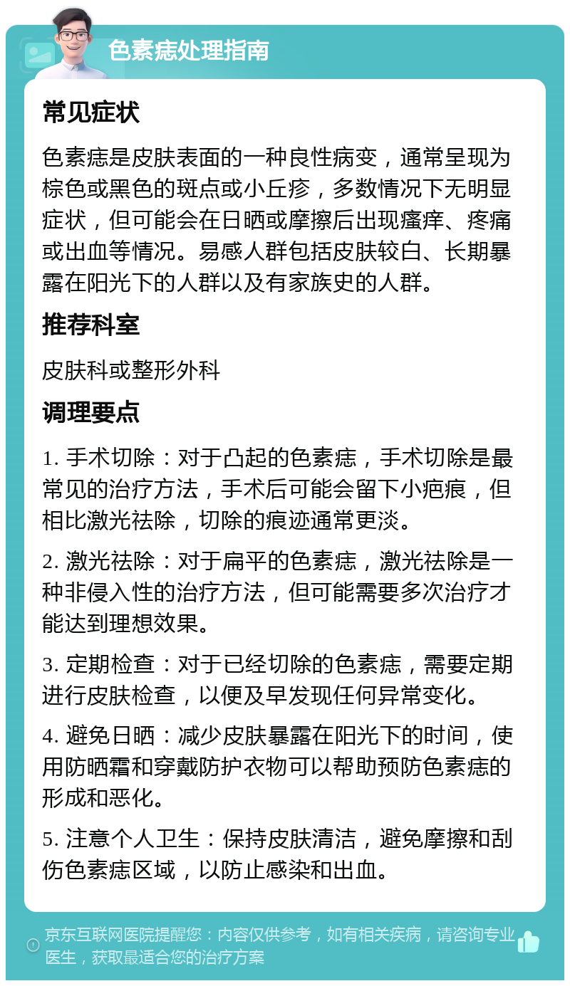 色素痣处理指南 常见症状 色素痣是皮肤表面的一种良性病变，通常呈现为棕色或黑色的斑点或小丘疹，多数情况下无明显症状，但可能会在日晒或摩擦后出现瘙痒、疼痛或出血等情况。易感人群包括皮肤较白、长期暴露在阳光下的人群以及有家族史的人群。 推荐科室 皮肤科或整形外科 调理要点 1. 手术切除：对于凸起的色素痣，手术切除是最常见的治疗方法，手术后可能会留下小疤痕，但相比激光祛除，切除的痕迹通常更淡。 2. 激光祛除：对于扁平的色素痣，激光祛除是一种非侵入性的治疗方法，但可能需要多次治疗才能达到理想效果。 3. 定期检查：对于已经切除的色素痣，需要定期进行皮肤检查，以便及早发现任何异常变化。 4. 避免日晒：减少皮肤暴露在阳光下的时间，使用防晒霜和穿戴防护衣物可以帮助预防色素痣的形成和恶化。 5. 注意个人卫生：保持皮肤清洁，避免摩擦和刮伤色素痣区域，以防止感染和出血。