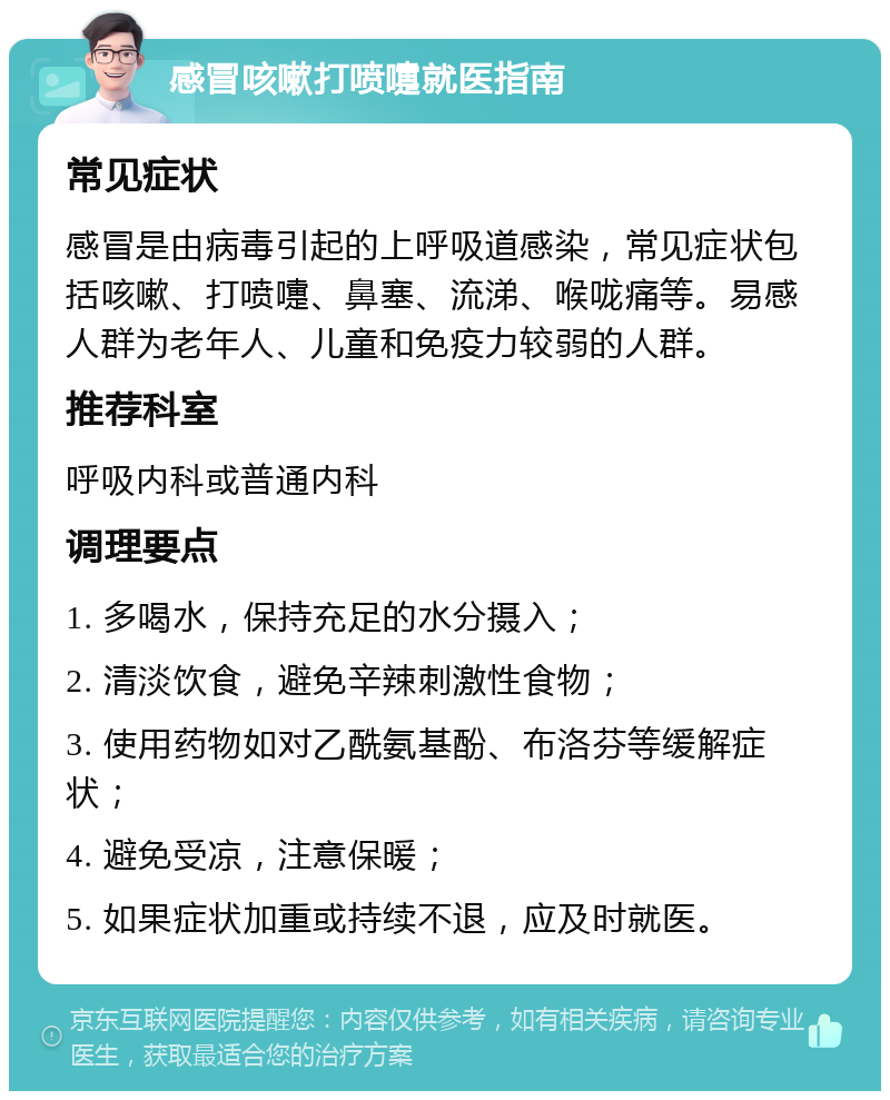 感冒咳嗽打喷嚏就医指南 常见症状 感冒是由病毒引起的上呼吸道感染，常见症状包括咳嗽、打喷嚏、鼻塞、流涕、喉咙痛等。易感人群为老年人、儿童和免疫力较弱的人群。 推荐科室 呼吸内科或普通内科 调理要点 1. 多喝水，保持充足的水分摄入； 2. 清淡饮食，避免辛辣刺激性食物； 3. 使用药物如对乙酰氨基酚、布洛芬等缓解症状； 4. 避免受凉，注意保暖； 5. 如果症状加重或持续不退，应及时就医。