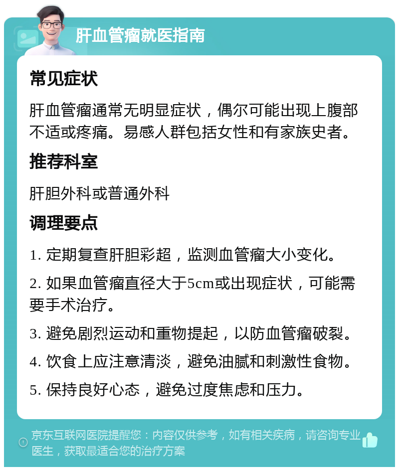 肝血管瘤就医指南 常见症状 肝血管瘤通常无明显症状，偶尔可能出现上腹部不适或疼痛。易感人群包括女性和有家族史者。 推荐科室 肝胆外科或普通外科 调理要点 1. 定期复查肝胆彩超，监测血管瘤大小变化。 2. 如果血管瘤直径大于5cm或出现症状，可能需要手术治疗。 3. 避免剧烈运动和重物提起，以防血管瘤破裂。 4. 饮食上应注意清淡，避免油腻和刺激性食物。 5. 保持良好心态，避免过度焦虑和压力。