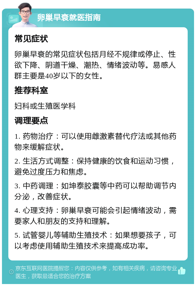 卵巢早衰就医指南 常见症状 卵巢早衰的常见症状包括月经不规律或停止、性欲下降、阴道干燥、潮热、情绪波动等。易感人群主要是40岁以下的女性。 推荐科室 妇科或生殖医学科 调理要点 1. 药物治疗：可以使用雌激素替代疗法或其他药物来缓解症状。 2. 生活方式调整：保持健康的饮食和运动习惯，避免过度压力和焦虑。 3. 中药调理：如坤泰胶囊等中药可以帮助调节内分泌，改善症状。 4. 心理支持：卵巢早衰可能会引起情绪波动，需要家人和朋友的支持和理解。 5. 试管婴儿等辅助生殖技术：如果想要孩子，可以考虑使用辅助生殖技术来提高成功率。