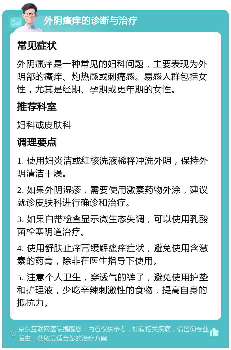 外阴瘙痒的诊断与治疗 常见症状 外阴瘙痒是一种常见的妇科问题，主要表现为外阴部的瘙痒、灼热感或刺痛感。易感人群包括女性，尤其是经期、孕期或更年期的女性。 推荐科室 妇科或皮肤科 调理要点 1. 使用妇炎洁或红核洗液稀释冲洗外阴，保持外阴清洁干燥。 2. 如果外阴湿疹，需要使用激素药物外涂，建议就诊皮肤科进行确诊和治疗。 3. 如果白带检查显示微生态失调，可以使用乳酸菌栓塞阴道治疗。 4. 使用舒肤止痒膏缓解瘙痒症状，避免使用含激素的药膏，除非在医生指导下使用。 5. 注意个人卫生，穿透气的裤子，避免使用护垫和护理液，少吃辛辣刺激性的食物，提高自身的抵抗力。