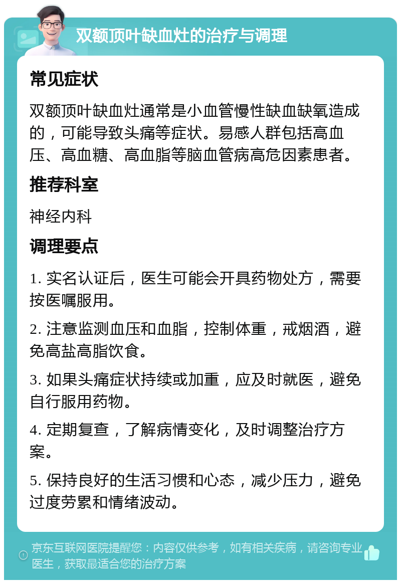 双额顶叶缺血灶的治疗与调理 常见症状 双额顶叶缺血灶通常是小血管慢性缺血缺氧造成的，可能导致头痛等症状。易感人群包括高血压、高血糖、高血脂等脑血管病高危因素患者。 推荐科室 神经内科 调理要点 1. 实名认证后，医生可能会开具药物处方，需要按医嘱服用。 2. 注意监测血压和血脂，控制体重，戒烟酒，避免高盐高脂饮食。 3. 如果头痛症状持续或加重，应及时就医，避免自行服用药物。 4. 定期复查，了解病情变化，及时调整治疗方案。 5. 保持良好的生活习惯和心态，减少压力，避免过度劳累和情绪波动。