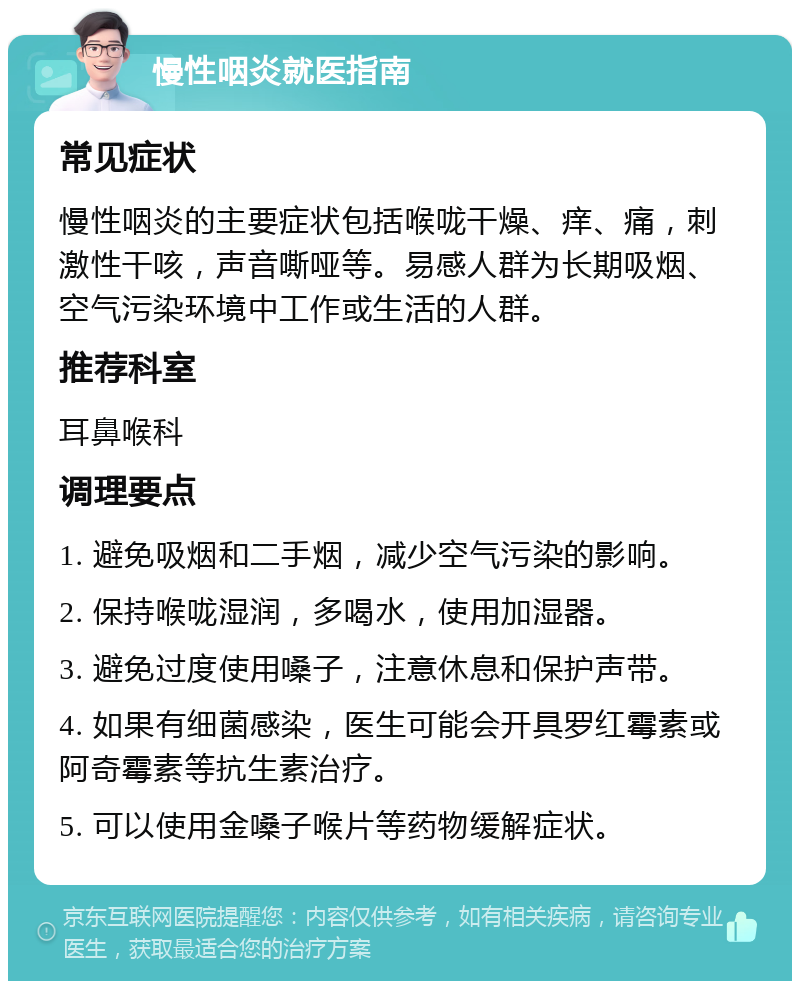 慢性咽炎就医指南 常见症状 慢性咽炎的主要症状包括喉咙干燥、痒、痛，刺激性干咳，声音嘶哑等。易感人群为长期吸烟、空气污染环境中工作或生活的人群。 推荐科室 耳鼻喉科 调理要点 1. 避免吸烟和二手烟，减少空气污染的影响。 2. 保持喉咙湿润，多喝水，使用加湿器。 3. 避免过度使用嗓子，注意休息和保护声带。 4. 如果有细菌感染，医生可能会开具罗红霉素或阿奇霉素等抗生素治疗。 5. 可以使用金嗓子喉片等药物缓解症状。