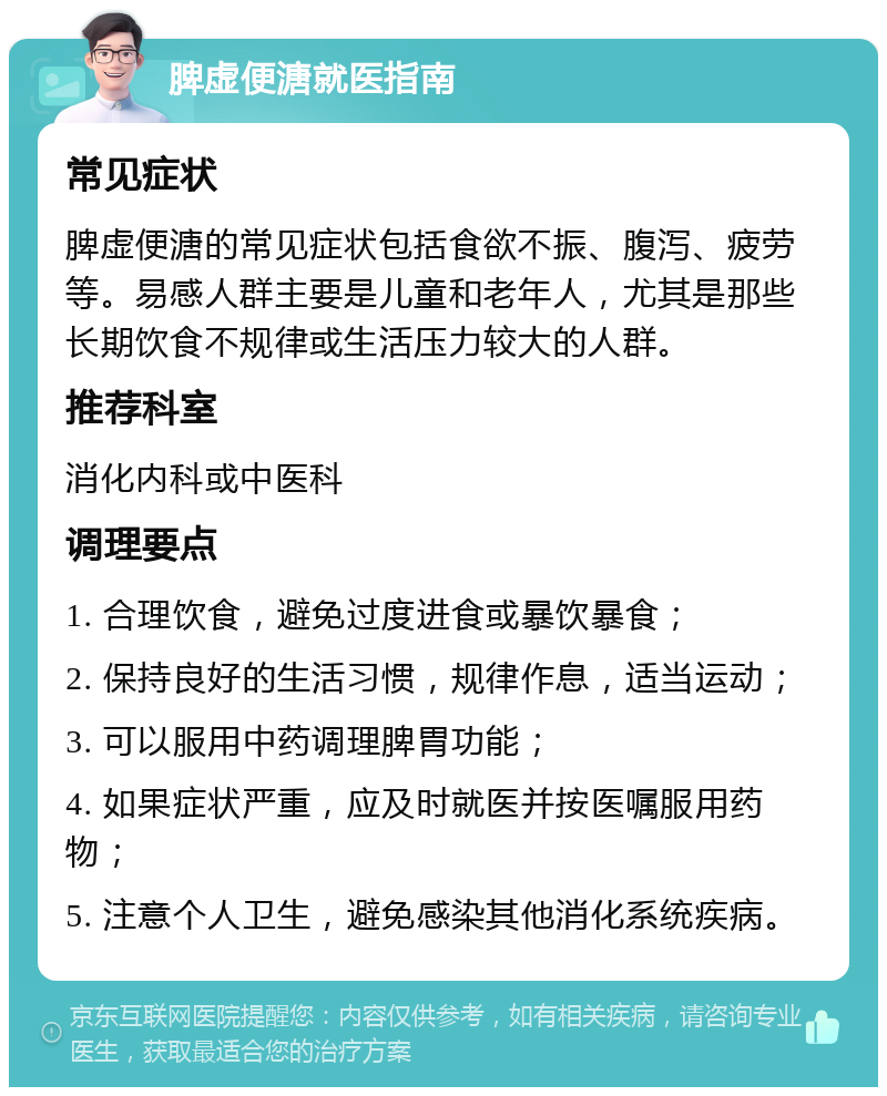 脾虚便溏就医指南 常见症状 脾虚便溏的常见症状包括食欲不振、腹泻、疲劳等。易感人群主要是儿童和老年人，尤其是那些长期饮食不规律或生活压力较大的人群。 推荐科室 消化内科或中医科 调理要点 1. 合理饮食，避免过度进食或暴饮暴食； 2. 保持良好的生活习惯，规律作息，适当运动； 3. 可以服用中药调理脾胃功能； 4. 如果症状严重，应及时就医并按医嘱服用药物； 5. 注意个人卫生，避免感染其他消化系统疾病。