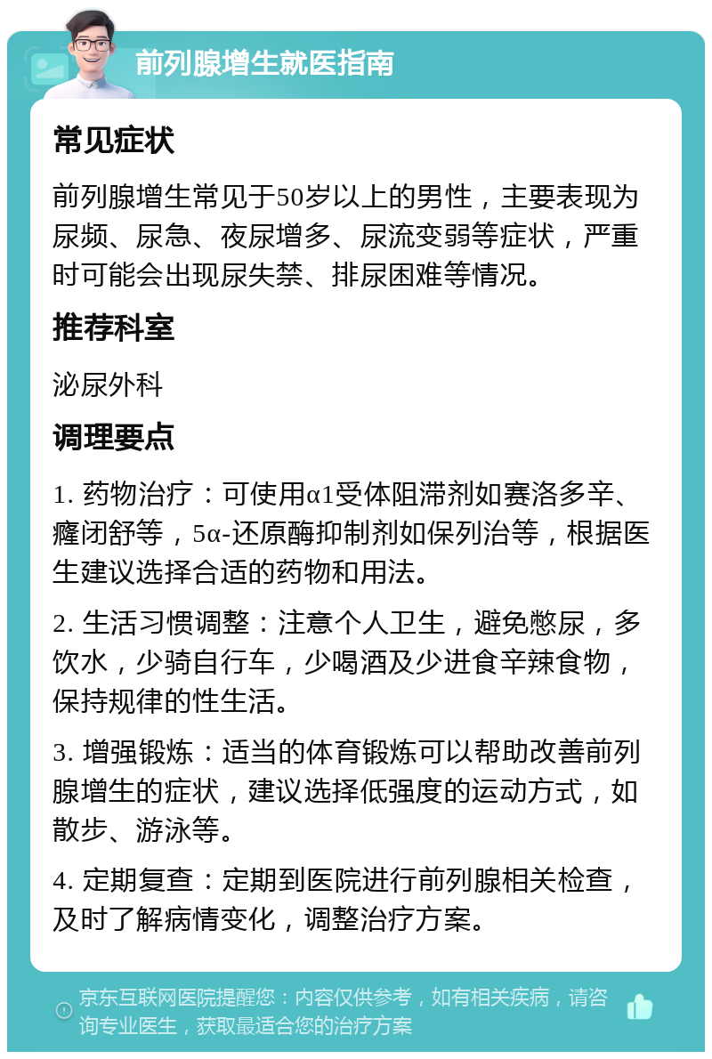 前列腺增生就医指南 常见症状 前列腺增生常见于50岁以上的男性，主要表现为尿频、尿急、夜尿增多、尿流变弱等症状，严重时可能会出现尿失禁、排尿困难等情况。 推荐科室 泌尿外科 调理要点 1. 药物治疗：可使用α1受体阻滞剂如赛洛多辛、癃闭舒等，5α-还原酶抑制剂如保列治等，根据医生建议选择合适的药物和用法。 2. 生活习惯调整：注意个人卫生，避免憋尿，多饮水，少骑自行车，少喝酒及少进食辛辣食物，保持规律的性生活。 3. 增强锻炼：适当的体育锻炼可以帮助改善前列腺增生的症状，建议选择低强度的运动方式，如散步、游泳等。 4. 定期复查：定期到医院进行前列腺相关检查，及时了解病情变化，调整治疗方案。