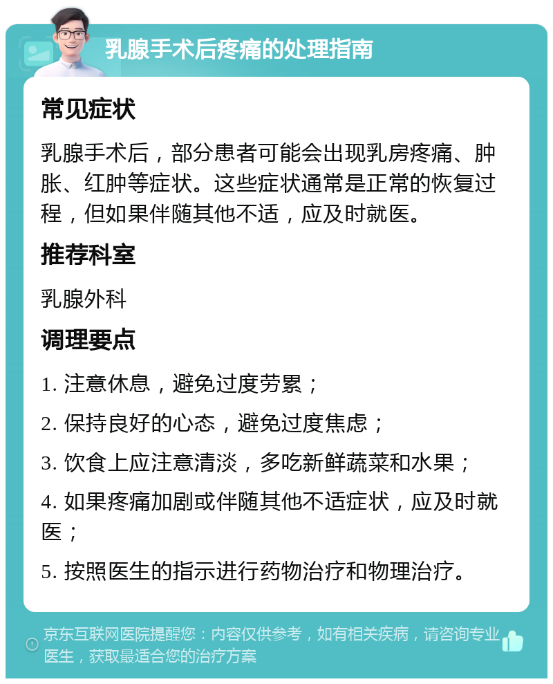 乳腺手术后疼痛的处理指南 常见症状 乳腺手术后，部分患者可能会出现乳房疼痛、肿胀、红肿等症状。这些症状通常是正常的恢复过程，但如果伴随其他不适，应及时就医。 推荐科室 乳腺外科 调理要点 1. 注意休息，避免过度劳累； 2. 保持良好的心态，避免过度焦虑； 3. 饮食上应注意清淡，多吃新鲜蔬菜和水果； 4. 如果疼痛加剧或伴随其他不适症状，应及时就医； 5. 按照医生的指示进行药物治疗和物理治疗。