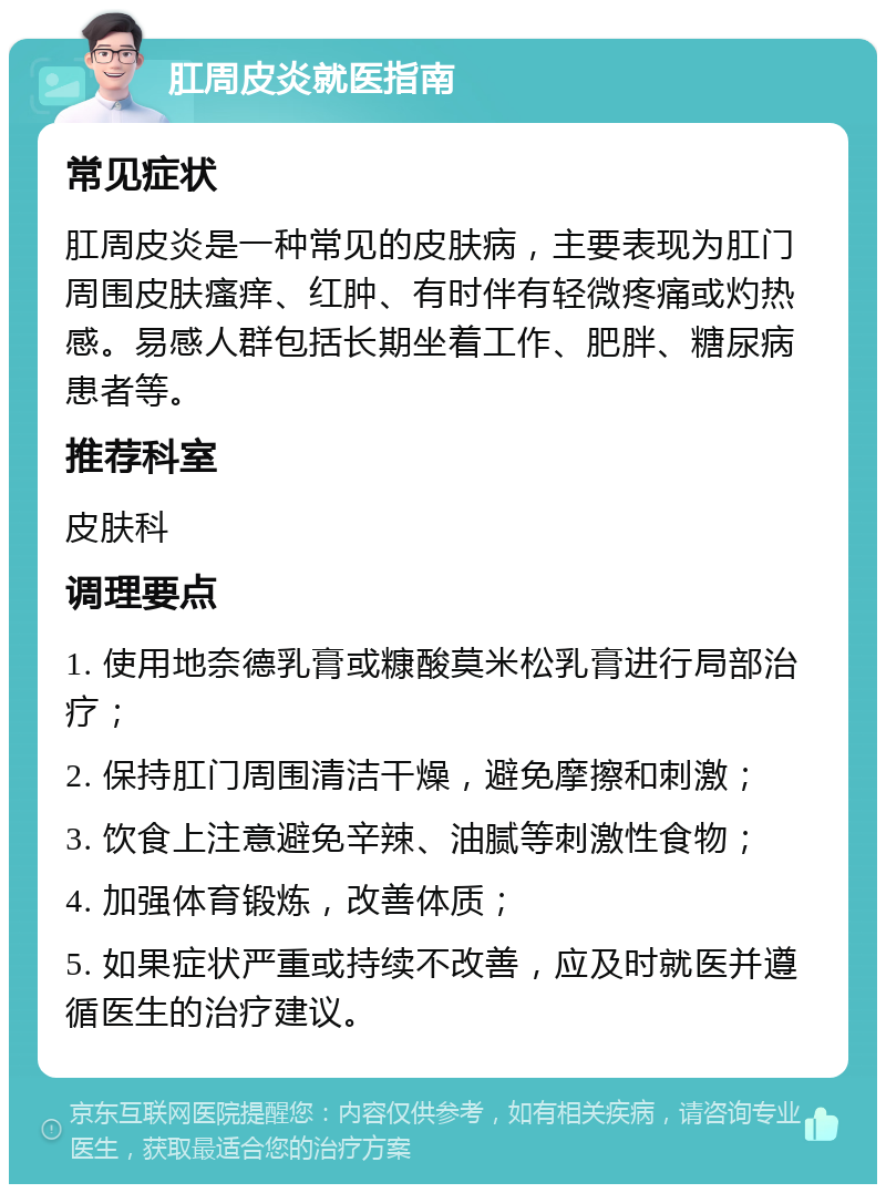 肛周皮炎就医指南 常见症状 肛周皮炎是一种常见的皮肤病，主要表现为肛门周围皮肤瘙痒、红肿、有时伴有轻微疼痛或灼热感。易感人群包括长期坐着工作、肥胖、糖尿病患者等。 推荐科室 皮肤科 调理要点 1. 使用地奈德乳膏或糠酸莫米松乳膏进行局部治疗； 2. 保持肛门周围清洁干燥，避免摩擦和刺激； 3. 饮食上注意避免辛辣、油腻等刺激性食物； 4. 加强体育锻炼，改善体质； 5. 如果症状严重或持续不改善，应及时就医并遵循医生的治疗建议。