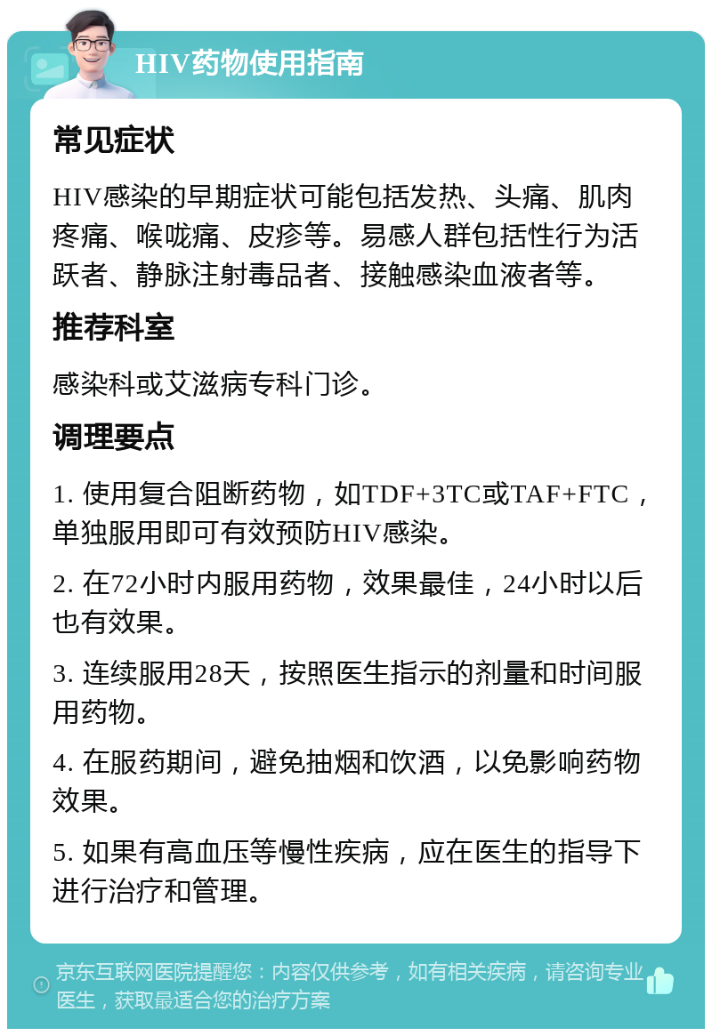 HIV药物使用指南 常见症状 HIV感染的早期症状可能包括发热、头痛、肌肉疼痛、喉咙痛、皮疹等。易感人群包括性行为活跃者、静脉注射毒品者、接触感染血液者等。 推荐科室 感染科或艾滋病专科门诊。 调理要点 1. 使用复合阻断药物，如TDF+3TC或TAF+FTC，单独服用即可有效预防HIV感染。 2. 在72小时内服用药物，效果最佳，24小时以后也有效果。 3. 连续服用28天，按照医生指示的剂量和时间服用药物。 4. 在服药期间，避免抽烟和饮酒，以免影响药物效果。 5. 如果有高血压等慢性疾病，应在医生的指导下进行治疗和管理。