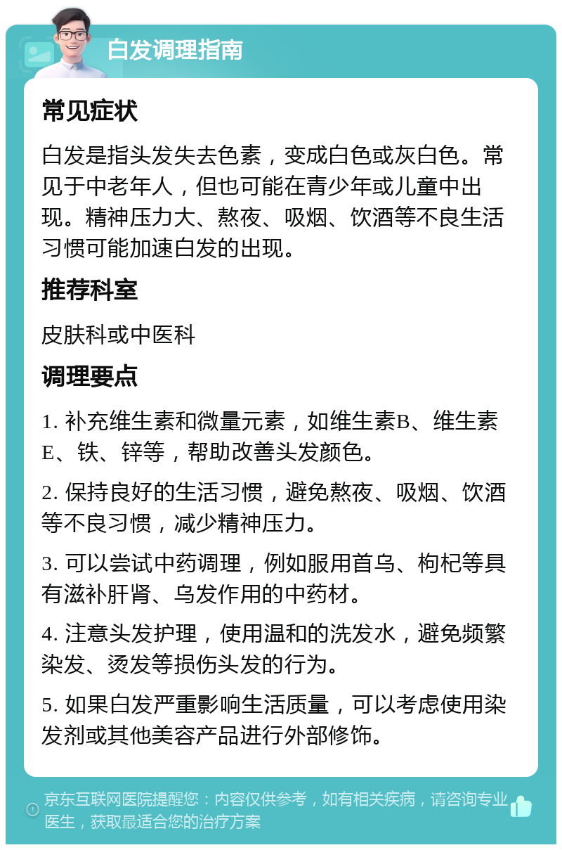 白发调理指南 常见症状 白发是指头发失去色素，变成白色或灰白色。常见于中老年人，但也可能在青少年或儿童中出现。精神压力大、熬夜、吸烟、饮酒等不良生活习惯可能加速白发的出现。 推荐科室 皮肤科或中医科 调理要点 1. 补充维生素和微量元素，如维生素B、维生素E、铁、锌等，帮助改善头发颜色。 2. 保持良好的生活习惯，避免熬夜、吸烟、饮酒等不良习惯，减少精神压力。 3. 可以尝试中药调理，例如服用首乌、枸杞等具有滋补肝肾、乌发作用的中药材。 4. 注意头发护理，使用温和的洗发水，避免频繁染发、烫发等损伤头发的行为。 5. 如果白发严重影响生活质量，可以考虑使用染发剂或其他美容产品进行外部修饰。