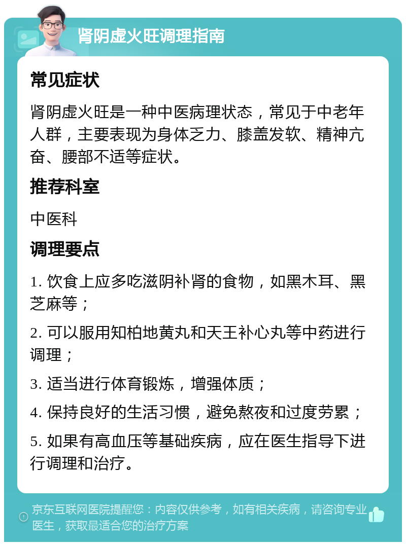 肾阴虚火旺调理指南 常见症状 肾阴虚火旺是一种中医病理状态，常见于中老年人群，主要表现为身体乏力、膝盖发软、精神亢奋、腰部不适等症状。 推荐科室 中医科 调理要点 1. 饮食上应多吃滋阴补肾的食物，如黑木耳、黑芝麻等； 2. 可以服用知柏地黄丸和天王补心丸等中药进行调理； 3. 适当进行体育锻炼，增强体质； 4. 保持良好的生活习惯，避免熬夜和过度劳累； 5. 如果有高血压等基础疾病，应在医生指导下进行调理和治疗。