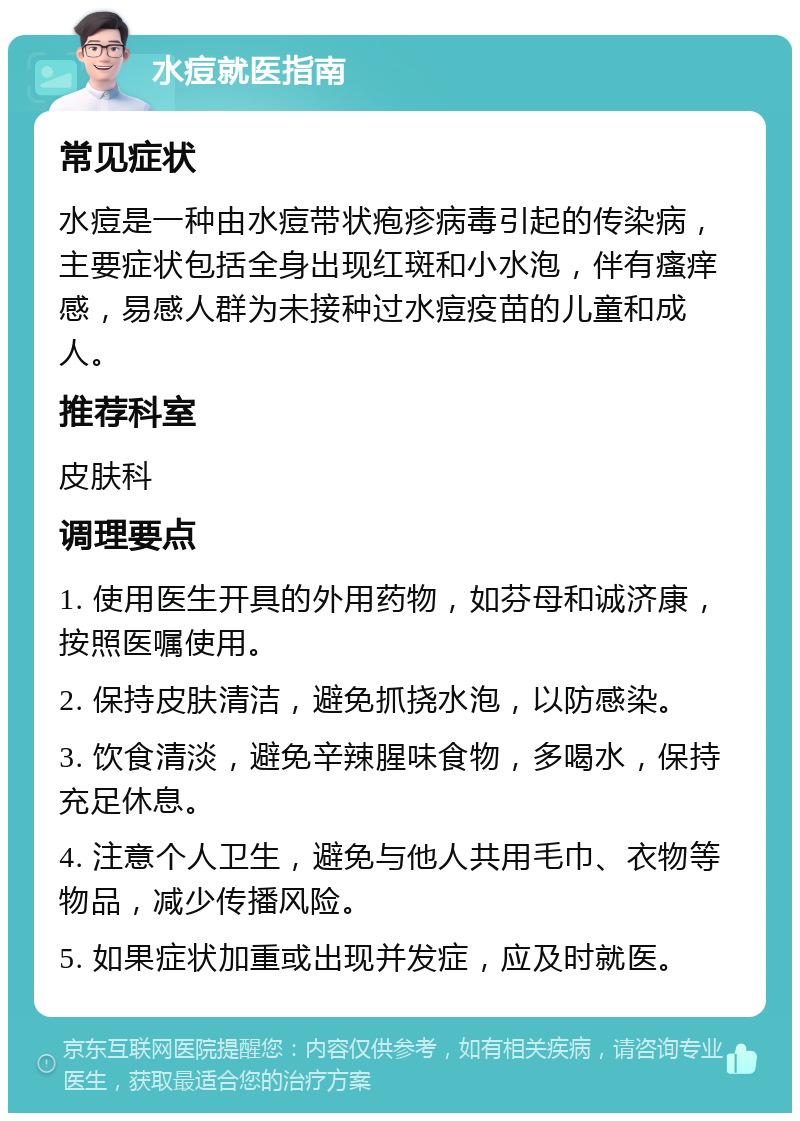 水痘就医指南 常见症状 水痘是一种由水痘带状疱疹病毒引起的传染病，主要症状包括全身出现红斑和小水泡，伴有瘙痒感，易感人群为未接种过水痘疫苗的儿童和成人。 推荐科室 皮肤科 调理要点 1. 使用医生开具的外用药物，如芬母和诚济康，按照医嘱使用。 2. 保持皮肤清洁，避免抓挠水泡，以防感染。 3. 饮食清淡，避免辛辣腥味食物，多喝水，保持充足休息。 4. 注意个人卫生，避免与他人共用毛巾、衣物等物品，减少传播风险。 5. 如果症状加重或出现并发症，应及时就医。