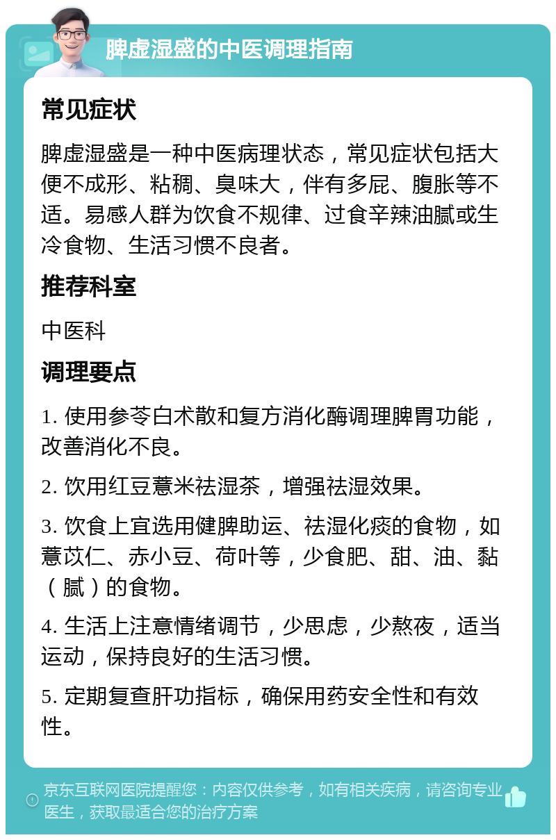 脾虚湿盛的中医调理指南 常见症状 脾虚湿盛是一种中医病理状态，常见症状包括大便不成形、粘稠、臭味大，伴有多屁、腹胀等不适。易感人群为饮食不规律、过食辛辣油腻或生冷食物、生活习惯不良者。 推荐科室 中医科 调理要点 1. 使用参苓白术散和复方消化酶调理脾胃功能，改善消化不良。 2. 饮用红豆薏米祛湿茶，增强祛湿效果。 3. 饮食上宜选用健脾助运、祛湿化痰的食物，如薏苡仁、赤小豆、荷叶等，少食肥、甜、油、黏（腻）的食物。 4. 生活上注意情绪调节，少思虑，少熬夜，适当运动，保持良好的生活习惯。 5. 定期复查肝功指标，确保用药安全性和有效性。