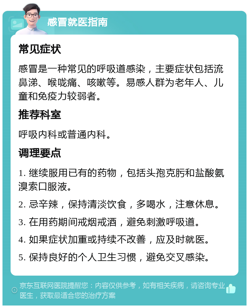 感冒就医指南 常见症状 感冒是一种常见的呼吸道感染，主要症状包括流鼻涕、喉咙痛、咳嗽等。易感人群为老年人、儿童和免疫力较弱者。 推荐科室 呼吸内科或普通内科。 调理要点 1. 继续服用已有的药物，包括头孢克肟和盐酸氨溴索口服液。 2. 忌辛辣，保持清淡饮食，多喝水，注意休息。 3. 在用药期间戒烟戒酒，避免刺激呼吸道。 4. 如果症状加重或持续不改善，应及时就医。 5. 保持良好的个人卫生习惯，避免交叉感染。