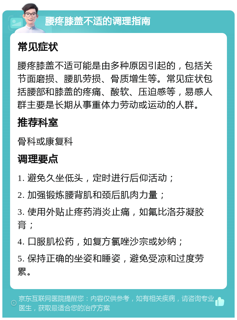 腰疼膝盖不适的调理指南 常见症状 腰疼膝盖不适可能是由多种原因引起的，包括关节面磨损、腰肌劳损、骨质增生等。常见症状包括腰部和膝盖的疼痛、酸软、压迫感等，易感人群主要是长期从事重体力劳动或运动的人群。 推荐科室 骨科或康复科 调理要点 1. 避免久坐低头，定时进行后仰活动； 2. 加强锻炼腰背肌和颈后肌肉力量； 3. 使用外贴止疼药消炎止痛，如氟比洛芬凝胶膏； 4. 口服肌松药，如复方氯唑沙宗或妙纳； 5. 保持正确的坐姿和睡姿，避免受凉和过度劳累。