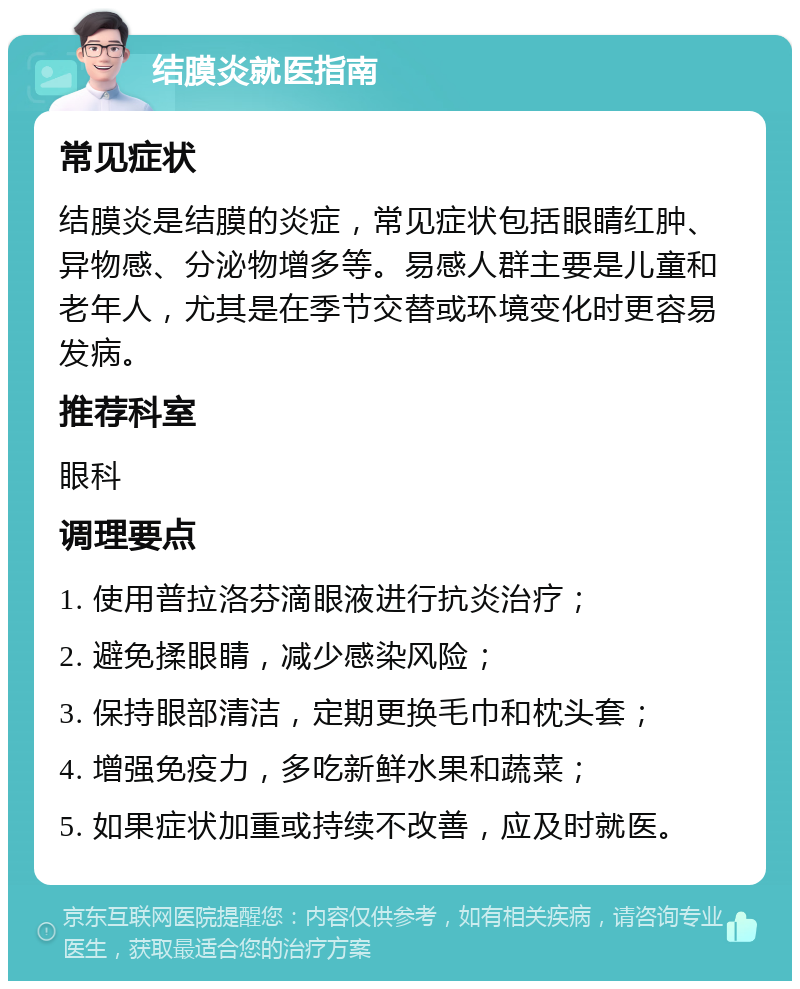 结膜炎就医指南 常见症状 结膜炎是结膜的炎症，常见症状包括眼睛红肿、异物感、分泌物增多等。易感人群主要是儿童和老年人，尤其是在季节交替或环境变化时更容易发病。 推荐科室 眼科 调理要点 1. 使用普拉洛芬滴眼液进行抗炎治疗； 2. 避免揉眼睛，减少感染风险； 3. 保持眼部清洁，定期更换毛巾和枕头套； 4. 增强免疫力，多吃新鲜水果和蔬菜； 5. 如果症状加重或持续不改善，应及时就医。