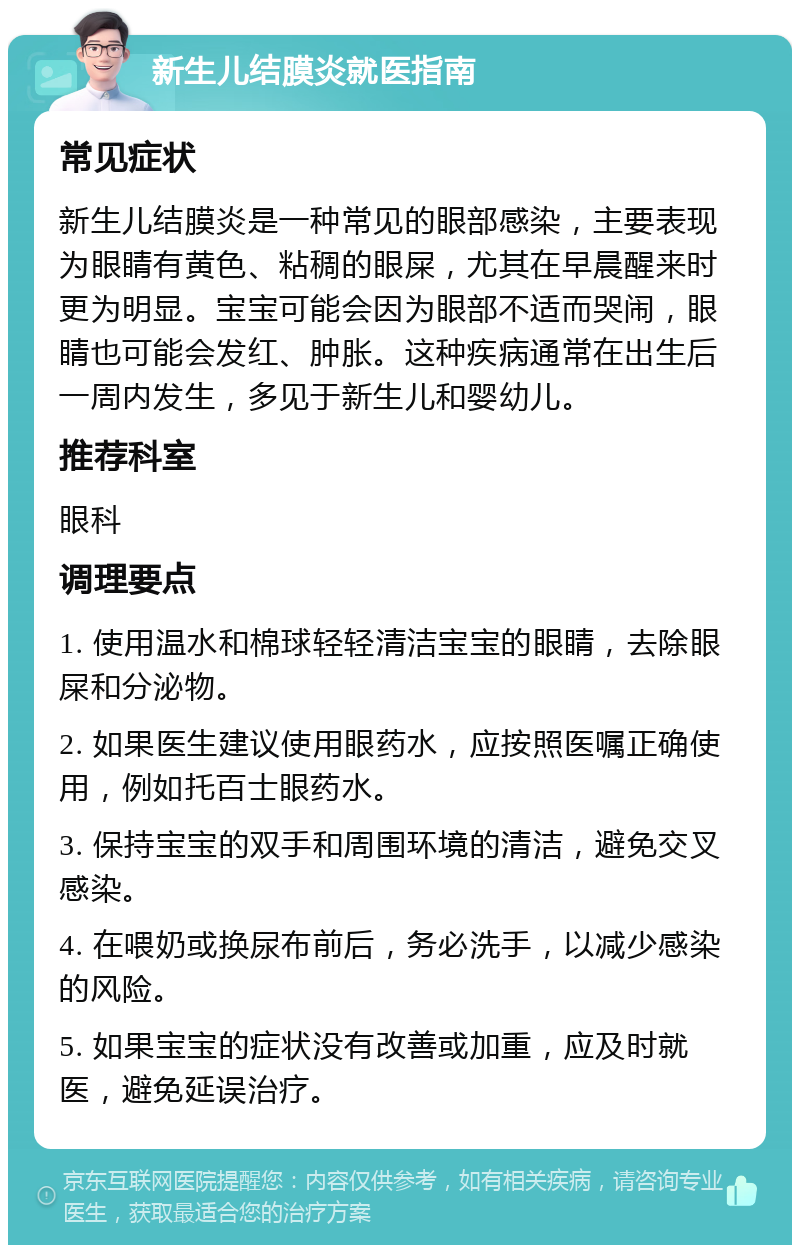 新生儿结膜炎就医指南 常见症状 新生儿结膜炎是一种常见的眼部感染，主要表现为眼睛有黄色、粘稠的眼屎，尤其在早晨醒来时更为明显。宝宝可能会因为眼部不适而哭闹，眼睛也可能会发红、肿胀。这种疾病通常在出生后一周内发生，多见于新生儿和婴幼儿。 推荐科室 眼科 调理要点 1. 使用温水和棉球轻轻清洁宝宝的眼睛，去除眼屎和分泌物。 2. 如果医生建议使用眼药水，应按照医嘱正确使用，例如托百士眼药水。 3. 保持宝宝的双手和周围环境的清洁，避免交叉感染。 4. 在喂奶或换尿布前后，务必洗手，以减少感染的风险。 5. 如果宝宝的症状没有改善或加重，应及时就医，避免延误治疗。