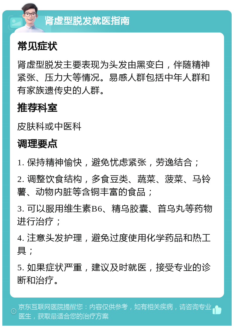 肾虚型脱发就医指南 常见症状 肾虚型脱发主要表现为头发由黑变白，伴随精神紧张、压力大等情况。易感人群包括中年人群和有家族遗传史的人群。 推荐科室 皮肤科或中医科 调理要点 1. 保持精神愉快，避免忧虑紧张，劳逸结合； 2. 调整饮食结构，多食豆类、蔬菜、菠菜、马铃薯、动物内脏等含铜丰富的食品； 3. 可以服用维生素B6、精乌胶囊、首乌丸等药物进行治疗； 4. 注意头发护理，避免过度使用化学药品和热工具； 5. 如果症状严重，建议及时就医，接受专业的诊断和治疗。