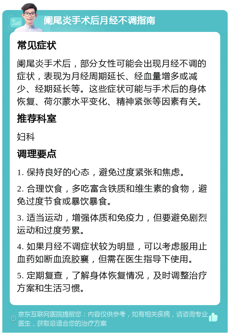 阑尾炎手术后月经不调指南 常见症状 阑尾炎手术后，部分女性可能会出现月经不调的症状，表现为月经周期延长、经血量增多或减少、经期延长等。这些症状可能与手术后的身体恢复、荷尔蒙水平变化、精神紧张等因素有关。 推荐科室 妇科 调理要点 1. 保持良好的心态，避免过度紧张和焦虑。 2. 合理饮食，多吃富含铁质和维生素的食物，避免过度节食或暴饮暴食。 3. 适当运动，增强体质和免疫力，但要避免剧烈运动和过度劳累。 4. 如果月经不调症状较为明显，可以考虑服用止血药如断血流胶襄，但需在医生指导下使用。 5. 定期复查，了解身体恢复情况，及时调整治疗方案和生活习惯。