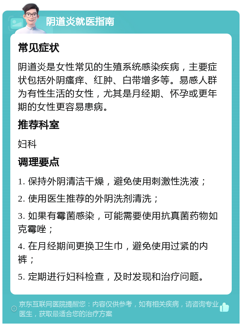 阴道炎就医指南 常见症状 阴道炎是女性常见的生殖系统感染疾病，主要症状包括外阴瘙痒、红肿、白带增多等。易感人群为有性生活的女性，尤其是月经期、怀孕或更年期的女性更容易患病。 推荐科室 妇科 调理要点 1. 保持外阴清洁干燥，避免使用刺激性洗液； 2. 使用医生推荐的外阴洗剂清洗； 3. 如果有霉菌感染，可能需要使用抗真菌药物如克霉唑； 4. 在月经期间更换卫生巾，避免使用过紧的内裤； 5. 定期进行妇科检查，及时发现和治疗问题。