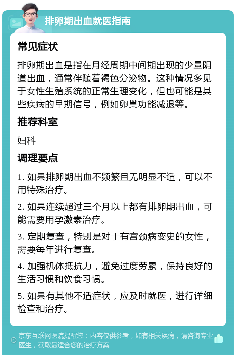 排卵期出血就医指南 常见症状 排卵期出血是指在月经周期中间期出现的少量阴道出血，通常伴随着褐色分泌物。这种情况多见于女性生殖系统的正常生理变化，但也可能是某些疾病的早期信号，例如卵巢功能减退等。 推荐科室 妇科 调理要点 1. 如果排卵期出血不频繁且无明显不适，可以不用特殊治疗。 2. 如果连续超过三个月以上都有排卵期出血，可能需要用孕激素治疗。 3. 定期复查，特别是对于有宫颈病变史的女性，需要每年进行复查。 4. 加强机体抵抗力，避免过度劳累，保持良好的生活习惯和饮食习惯。 5. 如果有其他不适症状，应及时就医，进行详细检查和治疗。