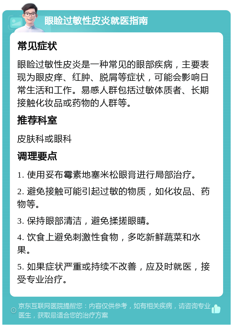 眼睑过敏性皮炎就医指南 常见症状 眼睑过敏性皮炎是一种常见的眼部疾病，主要表现为眼皮痒、红肿、脱屑等症状，可能会影响日常生活和工作。易感人群包括过敏体质者、长期接触化妆品或药物的人群等。 推荐科室 皮肤科或眼科 调理要点 1. 使用妥布霉素地塞米松眼膏进行局部治疗。 2. 避免接触可能引起过敏的物质，如化妆品、药物等。 3. 保持眼部清洁，避免揉搓眼睛。 4. 饮食上避免刺激性食物，多吃新鲜蔬菜和水果。 5. 如果症状严重或持续不改善，应及时就医，接受专业治疗。